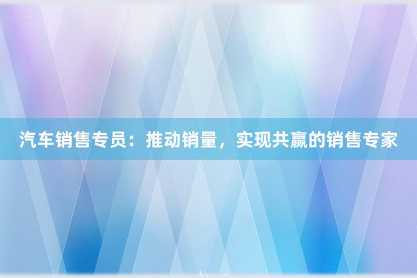 汽车销售专员：推动销量，实现共赢的销售专家